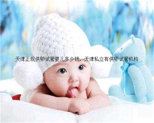 天津正规供卵试管婴儿多少钱，天津私立有供卵试管机构