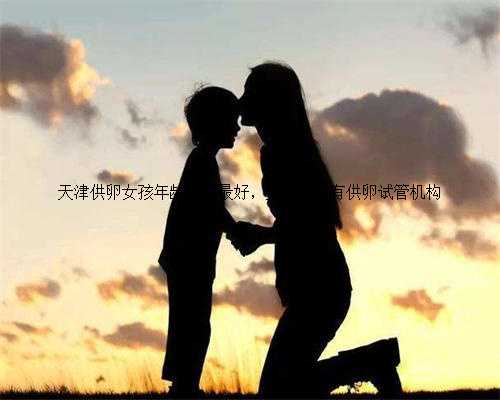 天津供卵女孩年龄多大最好，天津私立有供卵试管机构