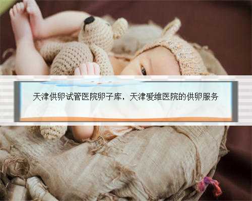 天津供卵试管医院卵子库，天津爱维医院的供卵服务