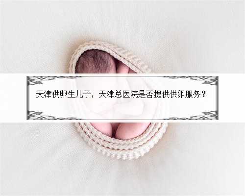 天津供卵生儿子，天津总医院是否提供供卵服务？