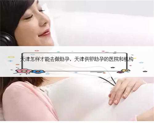 天津怎样才能去做助孕，天津供卵助孕的医院和机构