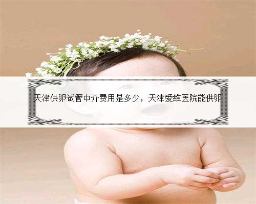 天津供卵试管中介费用是多少，天津爱维医院能供卵