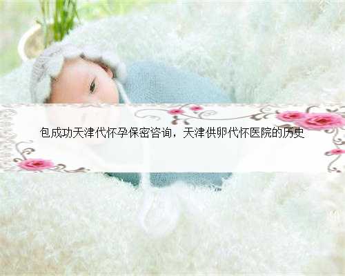包成功天津代怀孕保密咨询，天津供卵代怀医院的历史